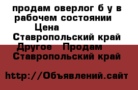 продам оверлог б/у в рабочем состоянии › Цена ­ 10 000 - Ставропольский край Другое » Продам   . Ставропольский край